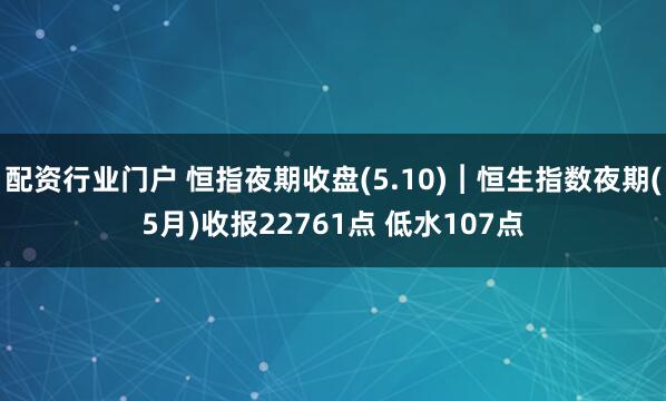 配资行业门户 恒指夜期收盘(5.10)︱恒生指数夜期(5月)收报22761点 低水107点