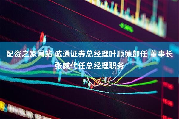 配资之家网站 诚通证券总经理叶顺德卸任 董事长张威代任总经理职务