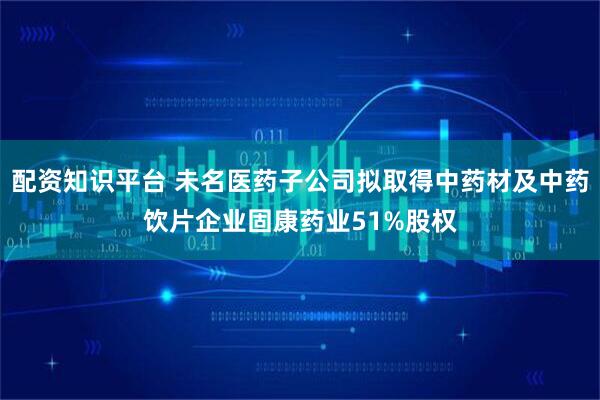 配资知识平台 未名医药子公司拟取得中药材及中药饮片企业固康药业51%股权