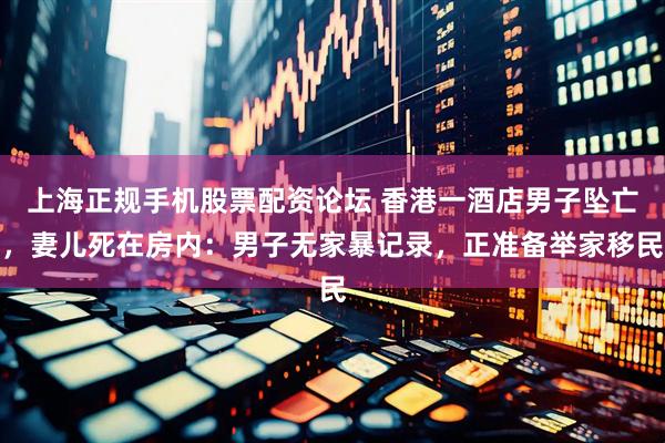 上海正规手机股票配资论坛 香港一酒店男子坠亡，妻儿死在房内：男子无家暴记录，正准备举家移民
