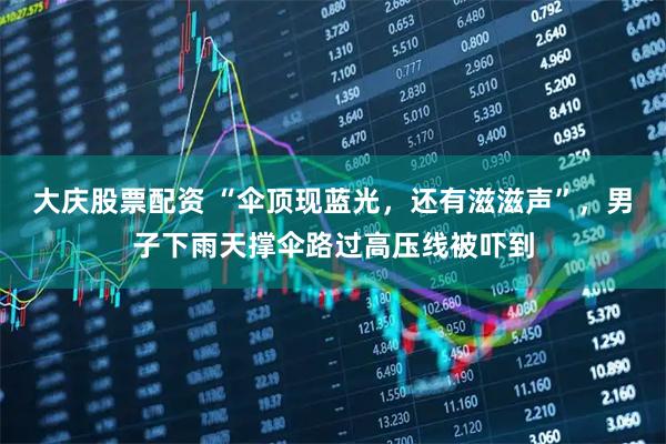 大庆股票配资 “伞顶现蓝光，还有滋滋声”，男子下雨天撑伞路过高压线被吓到