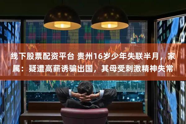 线下股票配资平台 贵州16岁少年失联半月，家属：疑遭高薪诱骗出国，其母受刺激精神失常