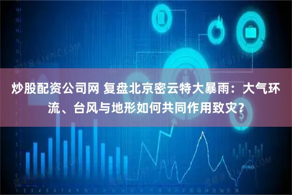 炒股配资公司网 复盘北京密云特大暴雨：大气环流、台风与地形如何共同作用致灾？