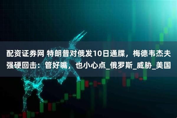 配资证券网 特朗普对俄发10日通牒，梅德韦杰夫强硬回击：管好嘴，也小心点_俄罗斯_威胁_美国