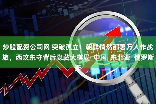 炒股配资公司网 突破孤立！朝鲜悄然部署万人作战旅，西攻东守背后隐藏大棋局_中国_东北亚_俄罗斯