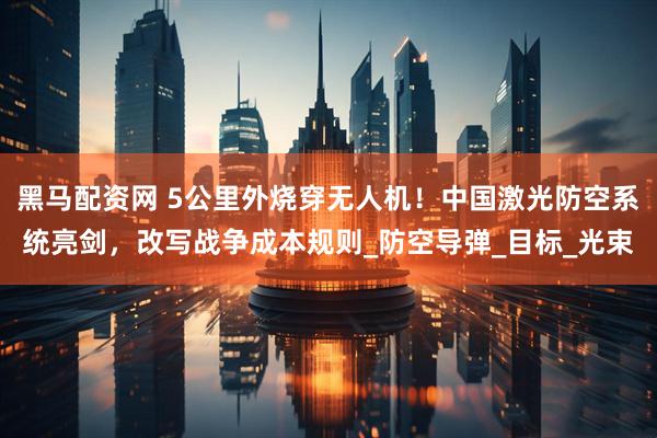黑马配资网 5公里外烧穿无人机！中国激光防空系统亮剑，改写战争成本规则_防空导弹_目标_光束