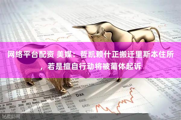 网络平台配资 美媒：哲凯赖什正搬迁里斯本住所，若是擅自行动将被葡体起诉