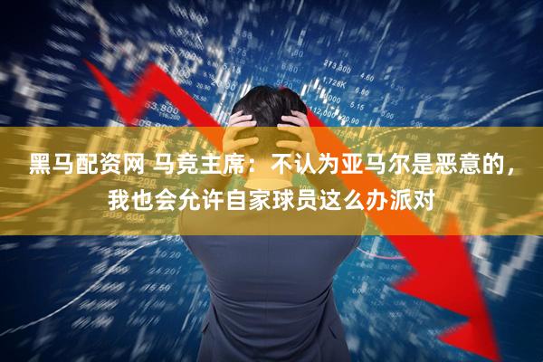 黑马配资网 马竞主席：不认为亚马尔是恶意的，我也会允许自家球员这么办派对