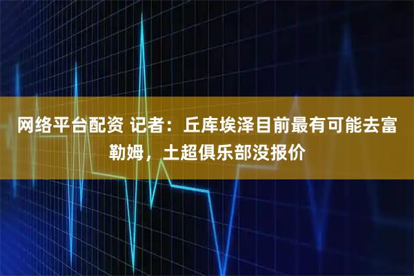 网络平台配资 记者：丘库埃泽目前最有可能去富勒姆，土超俱乐部没报价