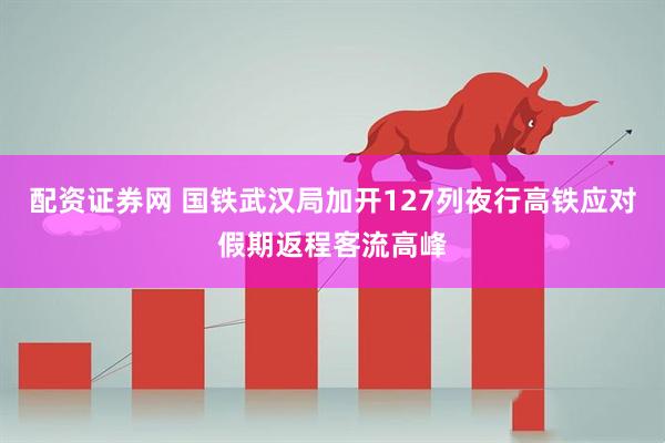配资证券网 国铁武汉局加开127列夜行高铁应对假期返程客流高峰