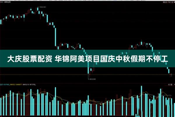 大庆股票配资 华锦阿美项目国庆中秋假期不停工