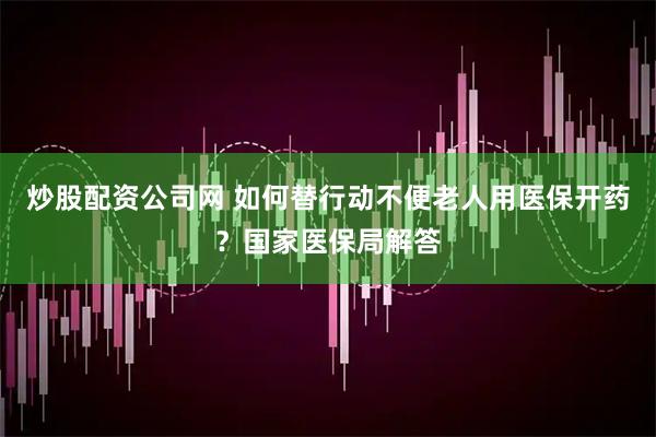 炒股配资公司网 如何替行动不便老人用医保开药？国家医保局解答