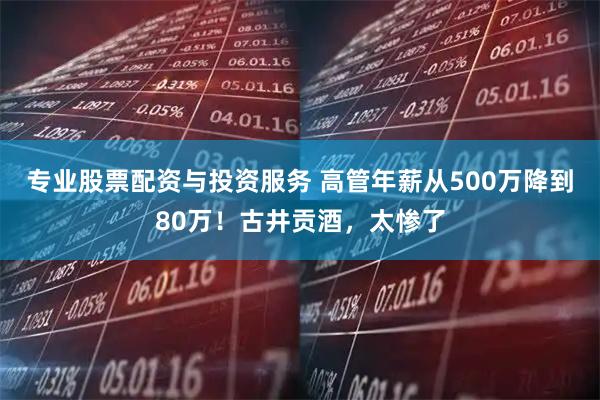 专业股票配资与投资服务 高管年薪从500万降到80万！古井贡酒，太惨了