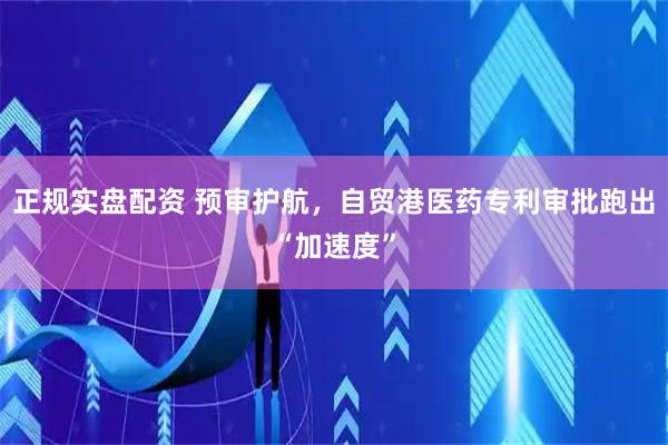 正规实盘配资 预审护航，自贸港医药专利审批跑出“加速度”