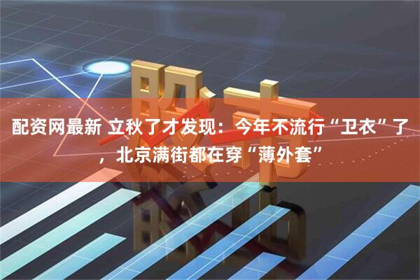 配资网最新 立秋了才发现：今年不流行“卫衣”了，北京满街都在穿“薄外套”